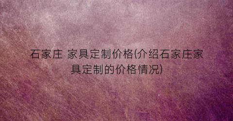 石家庄 家具定制价格(介绍石家庄家具定制的价格情况)
